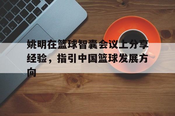 博鱼体育官方网站-包含姚明在篮球智囊会议上分享经验，指引中国篮球发展方向的词条
