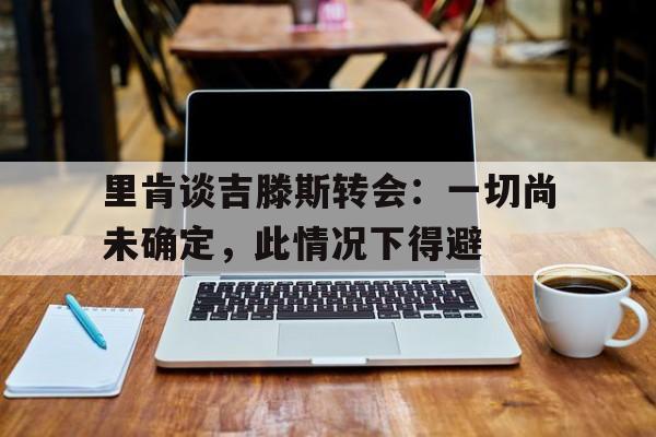 里肯谈吉滕斯转会：一切尚未确定，此情况下得避